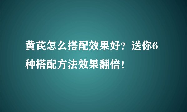 黄芪怎么搭配效果好？送你6种搭配方法效果翻倍！