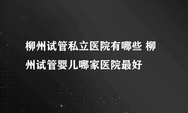 柳州试管私立医院有哪些 柳州试管婴儿哪家医院最好