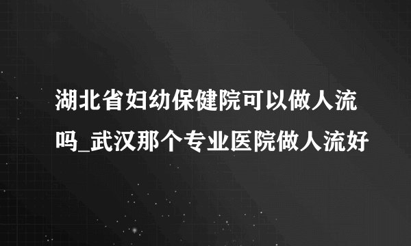 湖北省妇幼保健院可以做人流吗_武汉那个专业医院做人流好