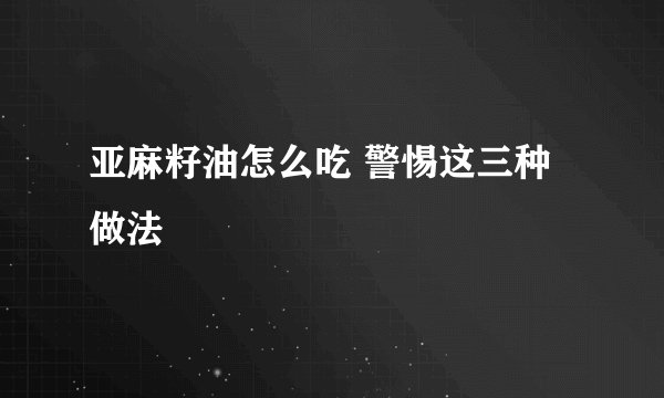 亚麻籽油怎么吃 警惕这三种做法
