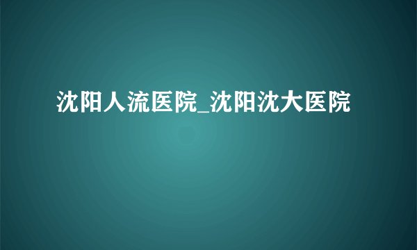 沈阳人流医院_沈阳沈大医院