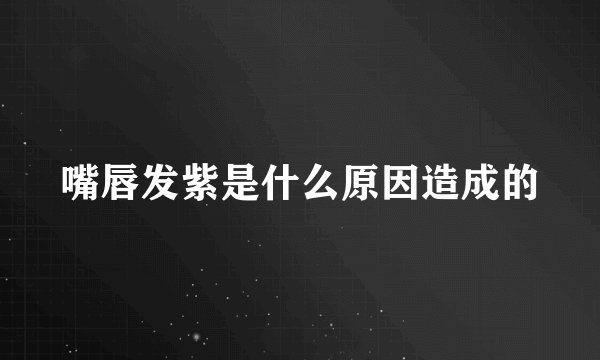 嘴唇发紫是什么原因造成的