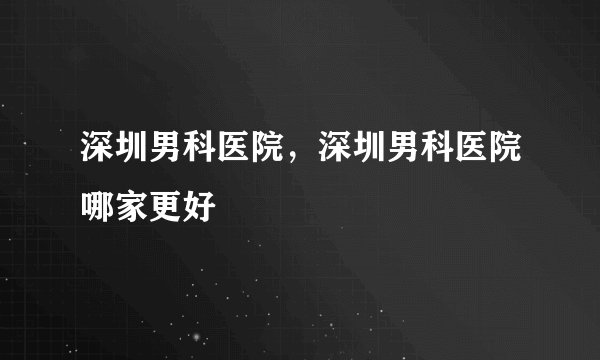 深圳男科医院，深圳男科医院哪家更好