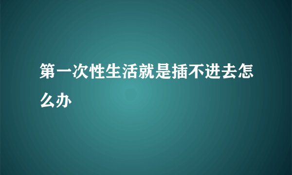 第一次性生活就是插不进去怎么办