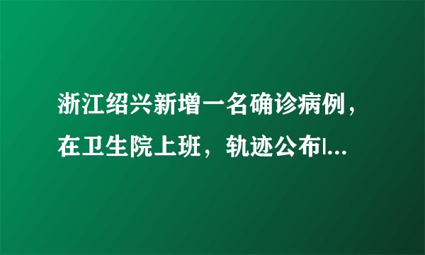 浙江绍兴新增一名确诊病例，在卫生院上班，轨迹公布|绍兴|浙江