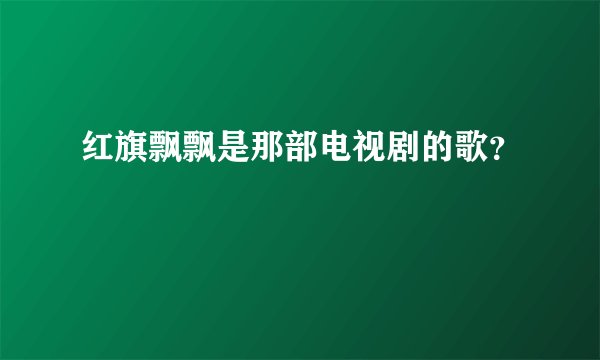 红旗飘飘是那部电视剧的歌？