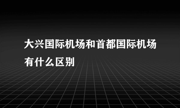 大兴国际机场和首都国际机场有什么区别