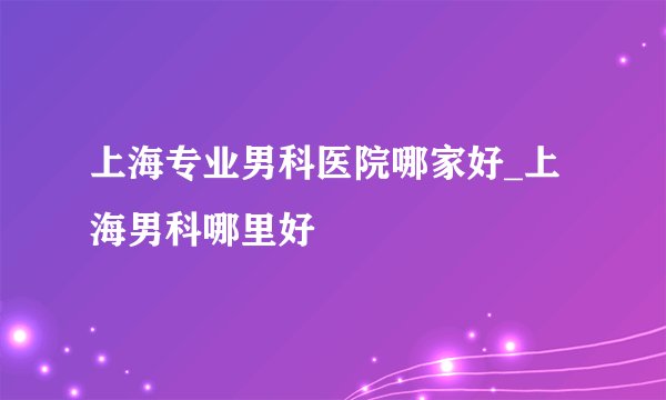 上海专业男科医院哪家好_上海男科哪里好