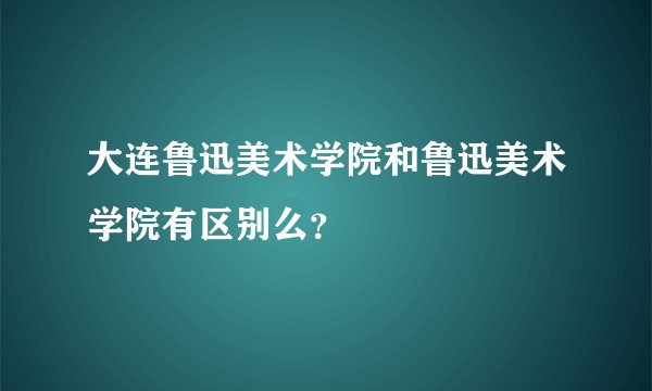 大连鲁迅美术学院和鲁迅美术学院有区别么?