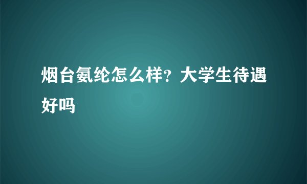 烟台氨纶怎么样？大学生待遇好吗