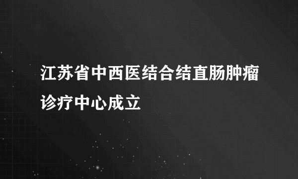 江苏省中西医结合结直肠肿瘤诊疗中心成立