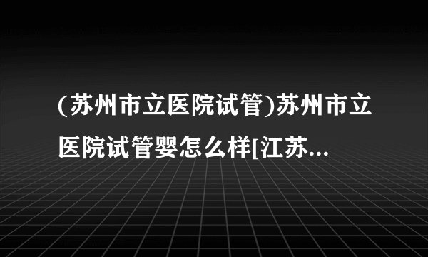 (苏州市立医院试管)苏州市立医院试管婴怎么样[江苏试管婴儿]