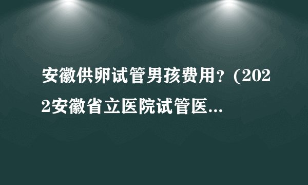 安徽供卵试管男孩费用?(2022安徽省立医院试管医生排名)