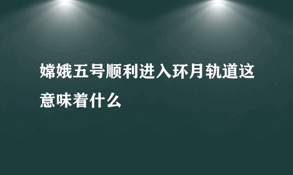 嫦娥五号顺利进入环月轨道这意味着什么