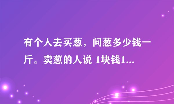 有个人去买葱，问葱多少钱一斤。卖葱的人说 1块钱1斤，这是100斤，要买100元。买葱的人又问：葱白跟葱绿分