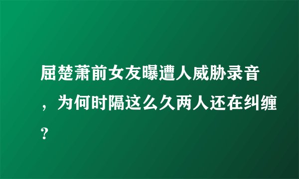 屈楚萧前女友曝遭人威胁录音,为何时隔这么久两人还在纠缠?