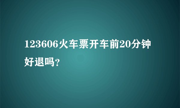 123606火车票开车前20分钟好退吗？