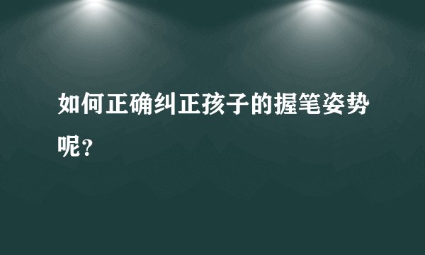 如何正确纠正孩子的握笔姿势呢？
