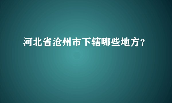 河北省沧州市下辖哪些地方？