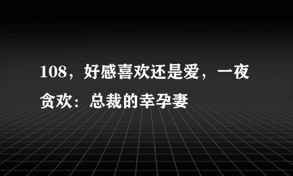 108，好感喜欢还是爱，一夜贪欢：总裁的幸孕妻