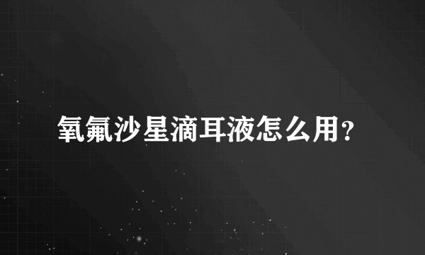 氧氟沙星滴耳液怎么用？