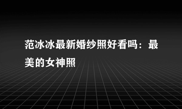 范冰冰最新婚纱照好看吗：最美的女神照