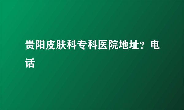贵阳皮肤科专科医院地址？电话