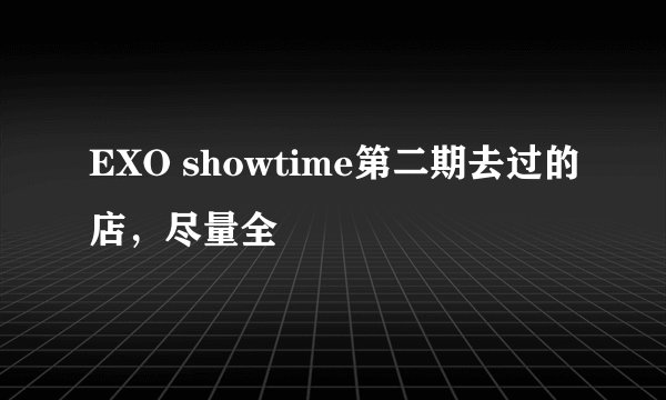 EXO showtime第二期去过的店,尽量全