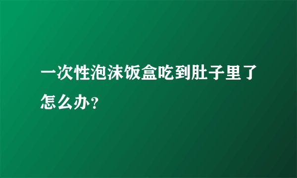 一次性泡沫饭盒吃到肚子里了怎么办？