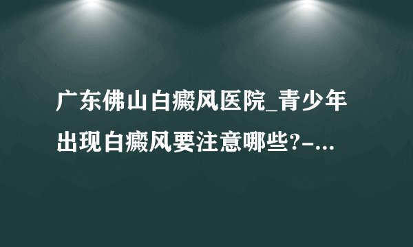 广东佛山白癜风医院_青少年出现白癜风要注意哪些?-佛山白癜风医院 ?