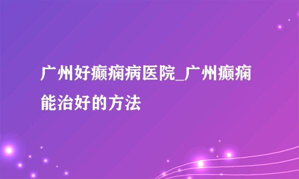 广州好癫痫病医院_广州癫痫能治好的方法