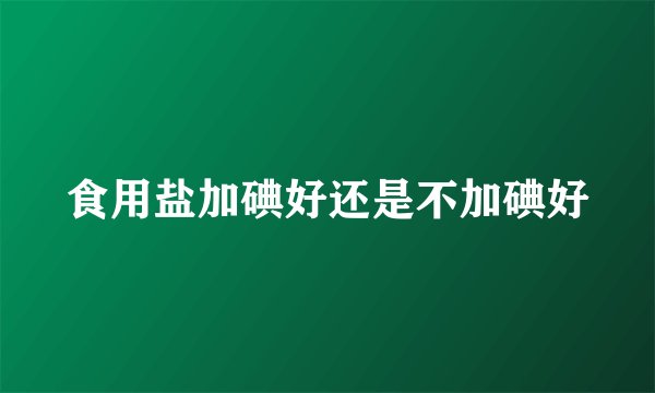 食用盐加碘好还是不加碘好