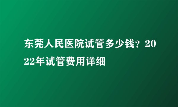 东莞人民医院试管多少钱？2022年试管费用详细