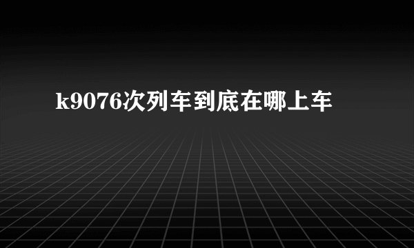k9076次列车到底在哪上车