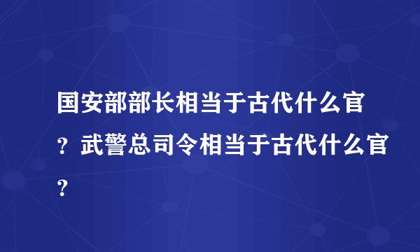 国安部部长相当于古代什么官?武警总司令相当于古代什么官?