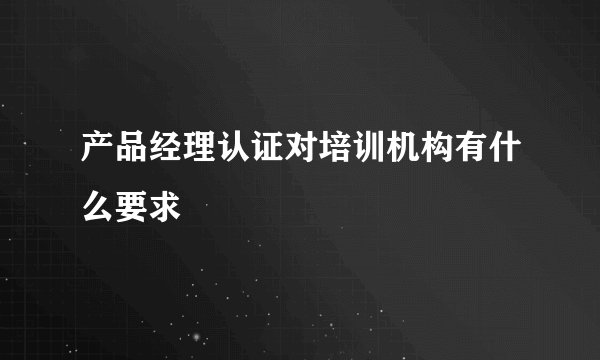 产品经理认证对培训机构有什么要求