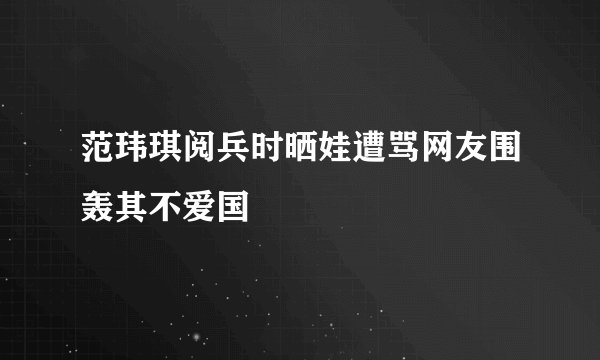 范玮琪阅兵时晒娃遭骂网友围轰其不爱国