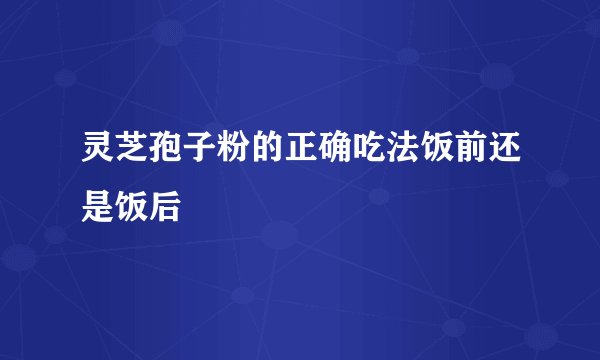 灵芝孢子粉的正确吃法饭前还是饭后