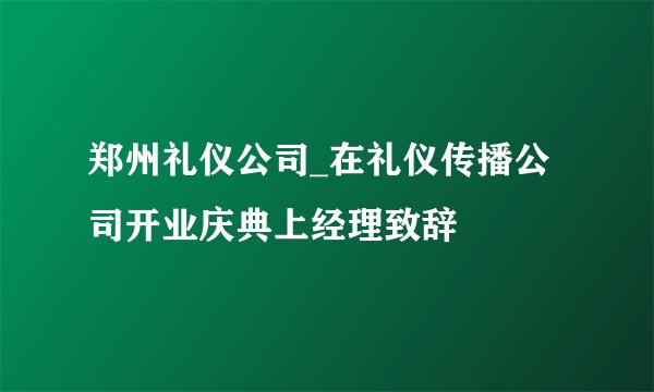 郑州礼仪公司_在礼仪传播公司开业庆典上经理致辞