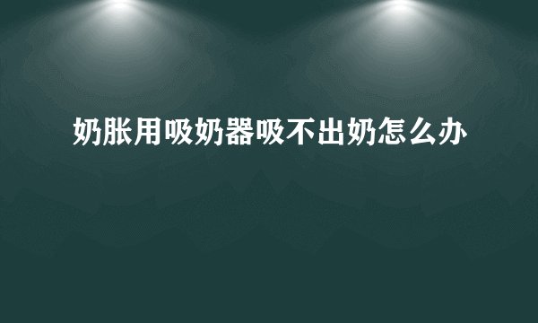 奶胀用吸奶器吸不出奶怎么办