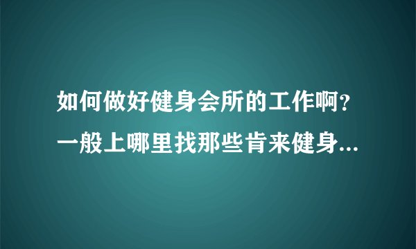 如何做好健身会所的工作啊？一般上哪里找那些肯来健身的人啊？
