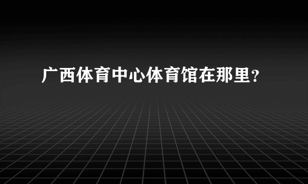 广西体育中心体育馆在那里？
