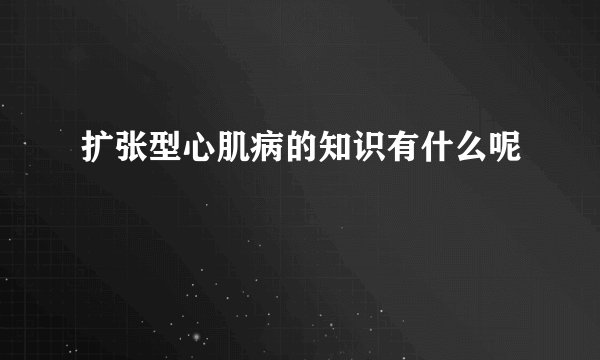 扩张型心肌病的知识有什么呢