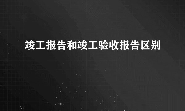 竣工报告和竣工验收报告区别