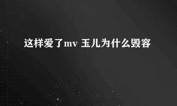 这样爱了mv 玉儿为什么毁容