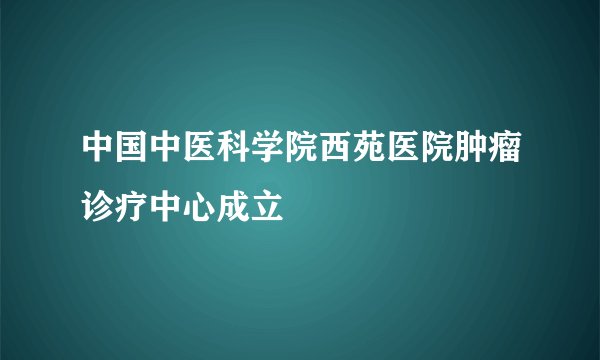 中国中医科学院西苑医院肿瘤诊疗中心成立