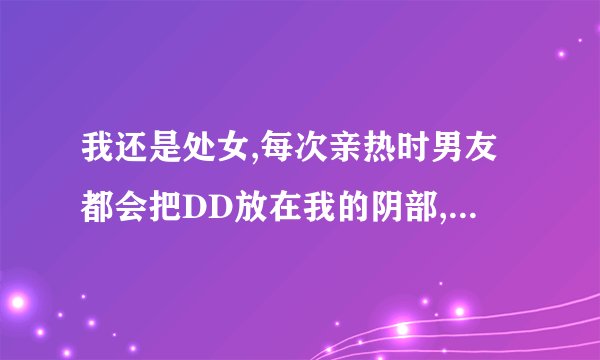 我还是处女,每次亲热时男友都会把DD放在我的阴部,但是没插入