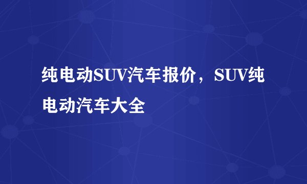 纯电动SUV汽车报价，SUV纯电动汽车大全