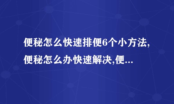 便秘怎么快速排便6个小方法,便秘怎么办快速解决,便秘怎么办快速排便