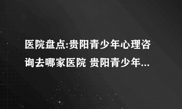 医院盘点:贵阳青少年心理咨询去哪家医院 贵阳青少年心理健康咨询中心